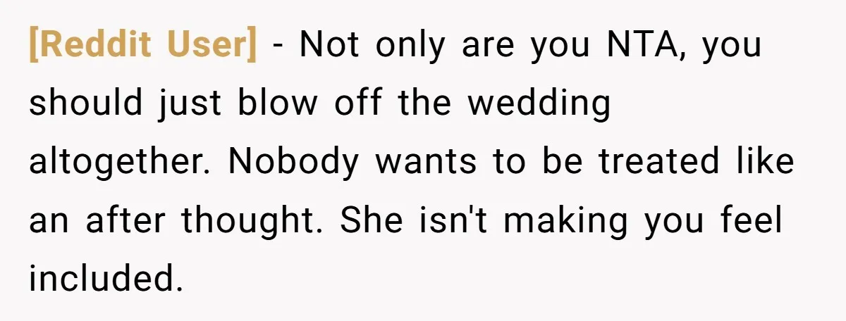 [Reddit User] - Not only are you NTA, you should just blow off the wedding altogether. Nobody wants to be treated like an after thought. She isn't making you feel...