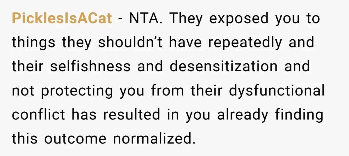 PicklesIsACat − NTA. They exposed you to things they shouldn’t have repeatedly and their selfishness and desensitization and not protecting you from their dysfunctional conflict has resulted in you already...