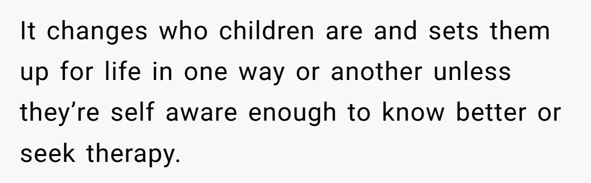 It changes who children are and sets them up for life in one way or another unless they’re self aware enough to know better or seek therapy.