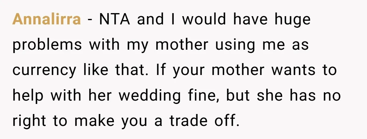 Annalirra - NTA and I would have huge problems with my mother using me as currency like that. If your mother wants to help with her wedding fine, but she...