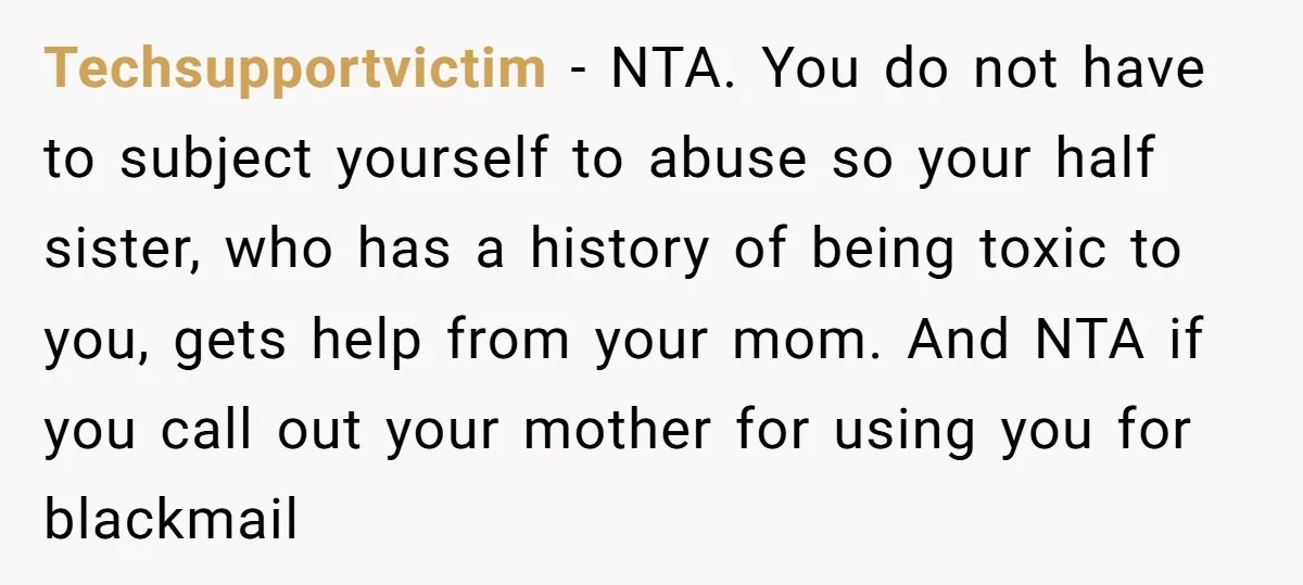 Techsupportvictim - NTA. You do not have to subject yourself to abuse so your half sister, who has a history of being toxic to you, gets help from your mom....