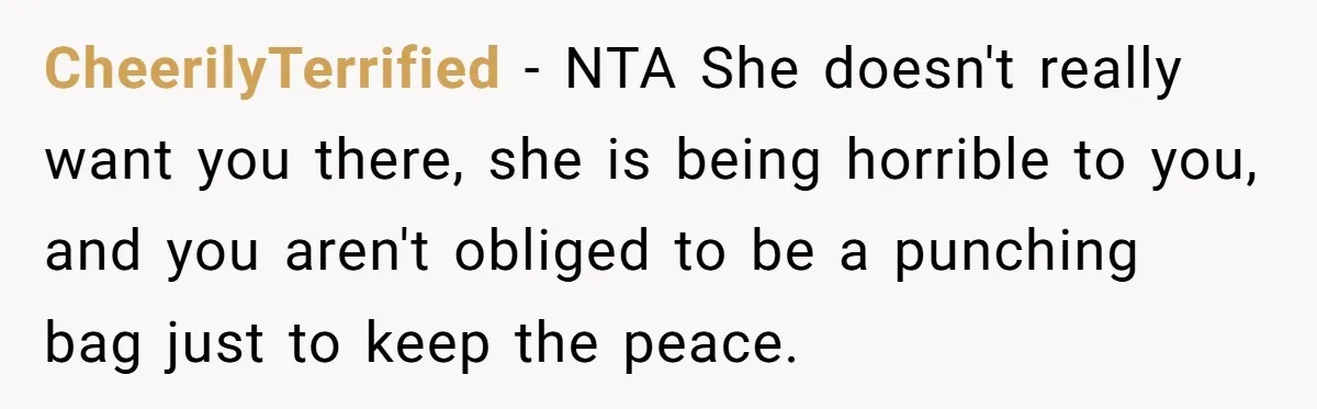 CheerilyTerrified - NTA She doesn't really want you there, she is being horrible to you, and you aren't obliged to be a punching bag just to keep the peace.
