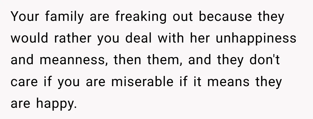 Your family are freaking out because they would rather you deal with her unhappiness and meanness, then them, and they don't care if you are miserable if it means they...