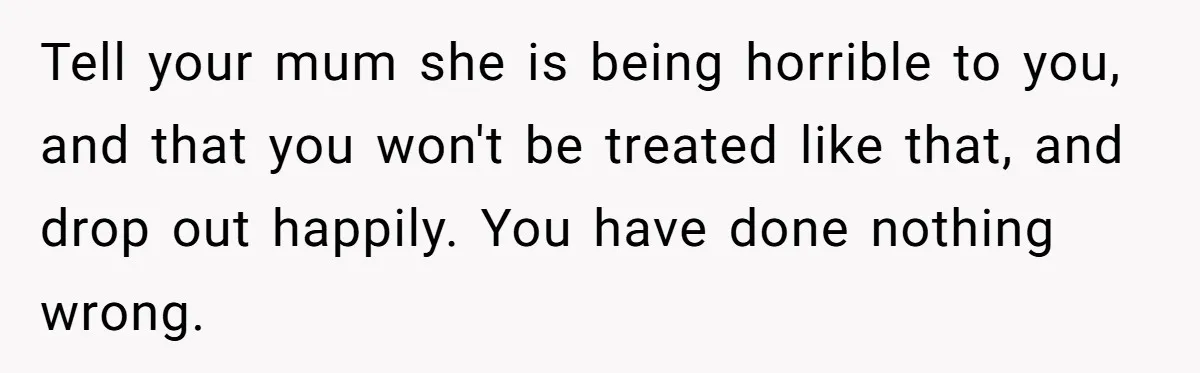 Tell your mum she is being horrible to you, and that you won't be treated like that, and drop out happily. You have done nothing wrong.