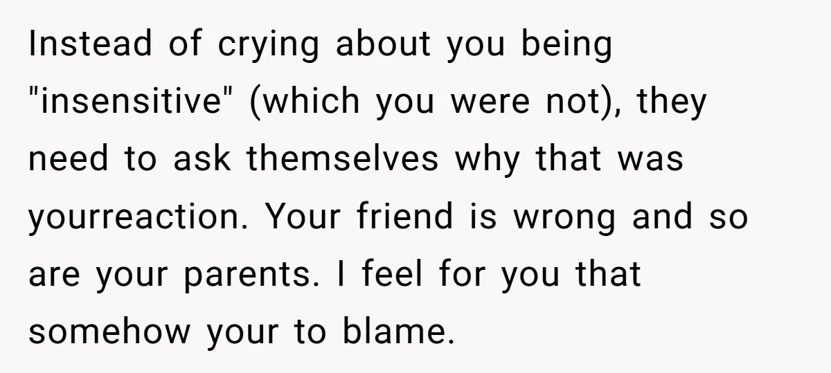 Instead of crying about you being "insensitive" (which you were not), they need to ask themselves why that was yourreaction. Your friend is wrong and so are your parents. I...