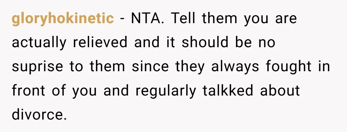 gloryhokinetic − NTA. Tell them you are actually relieved and it should be no suprise to them since they always fought in front of you and regularly talkked about divorce.
