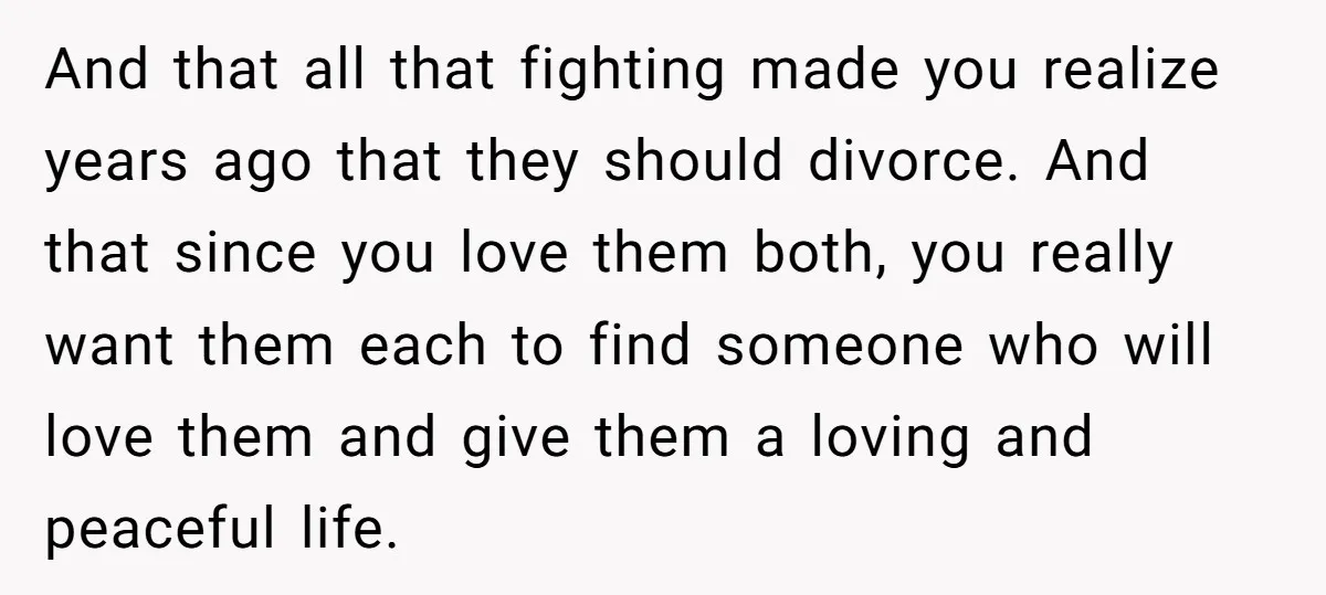 And that all that fighting made you realize years ago that they should divorce. And that since you love them both, you really want them each to find someone who...
