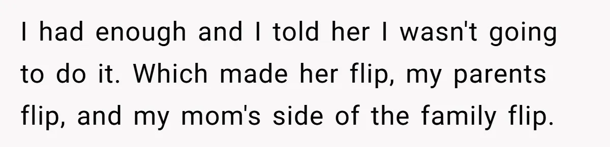 I had enough and I told her I wasn't going to do it. Which made her flip, my parents flip, and my mom's side of the family flip.
