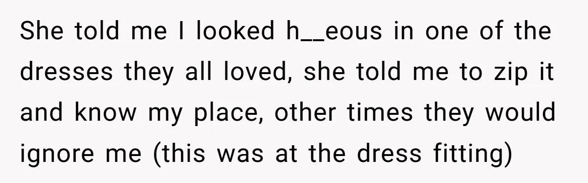 She told me I looked h__eous in one of the dresses they all loved, she told me to zip it and know my place, other times they would ignore me...