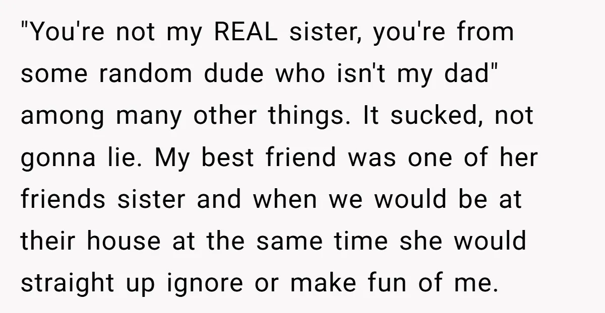"You're not my REAL sister, you're from some random dude who isn't my dad" among many other things. It sucked, not gonna lie. My best friend was one of her...