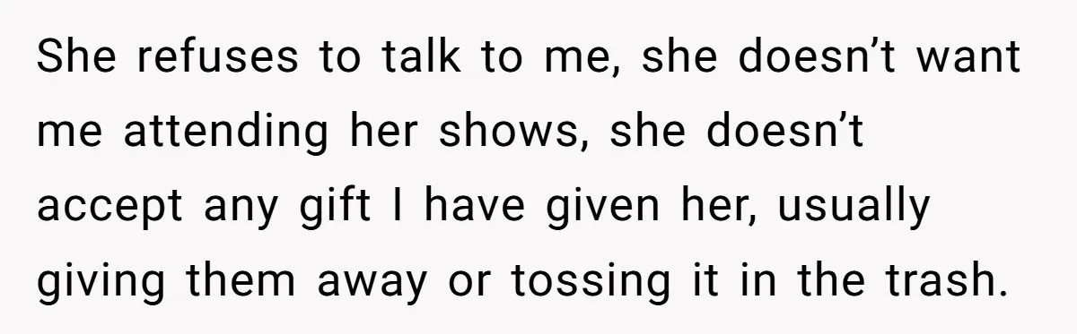 She refuses to talk to me, she doesn’t want me attending her shows, she doesn’t accept any gift I have given her, usually giving them away or tossing it in...