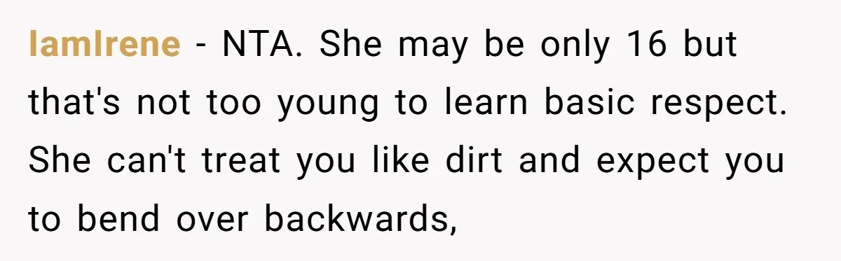 IamIrene − NTA. She may be only 16 but that's not too young to learn basic respect. She can't treat you like dirt and expect you to bend over backwards,