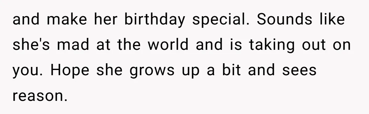 and make her birthday special. Sounds like she's mad at the world and is taking out on you. Hope she grows up a bit and sees reason.