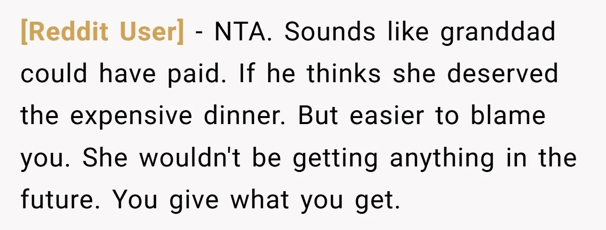 [Reddit User] − NTA. Sounds like granddad could have paid. If he thinks she deserved the expensive dinner. But easier to blame you. She wouldn't be getting anything in the...