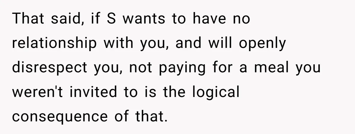 That said, if S wants to have no relationship with you, and will openly disrespect you, not paying for a meal you weren't invited to is the logical consequence of...
