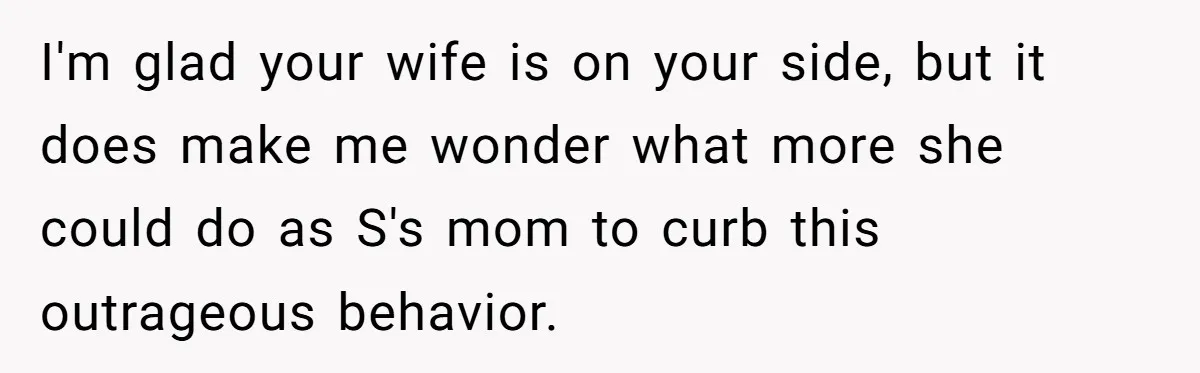 I'm glad your wife is on your side, but it does make me wonder what more she could do as S's mom to curb this outrageous behavior.