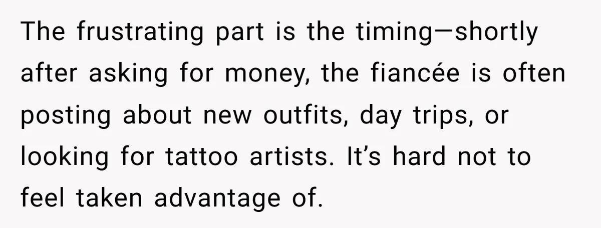 The frustrating part is the timing—shortly after asking for money, the fiancée is often posting about new outfits, day trips, or looking for tattoo artists. It’s hard not to feel...