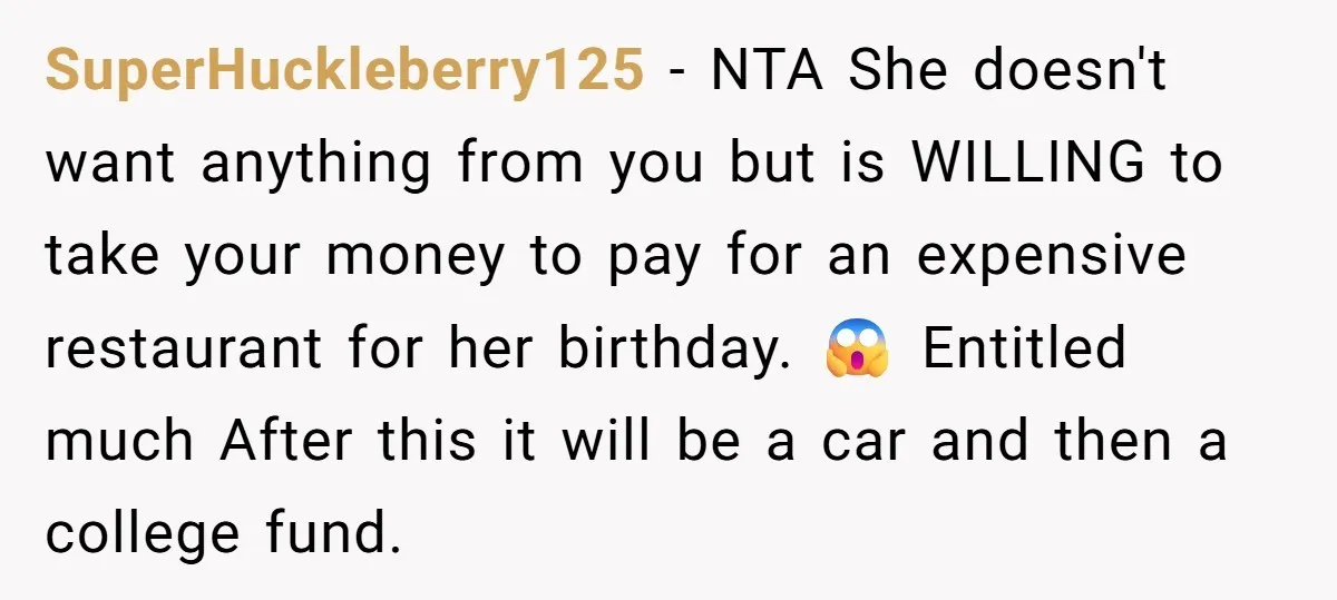 SuperHuckleberry125 − NTA She doesn't want anything from you but is WILLING to take your money to pay for an expensive restaurant for her birthday. 😱 Entitled much After this...