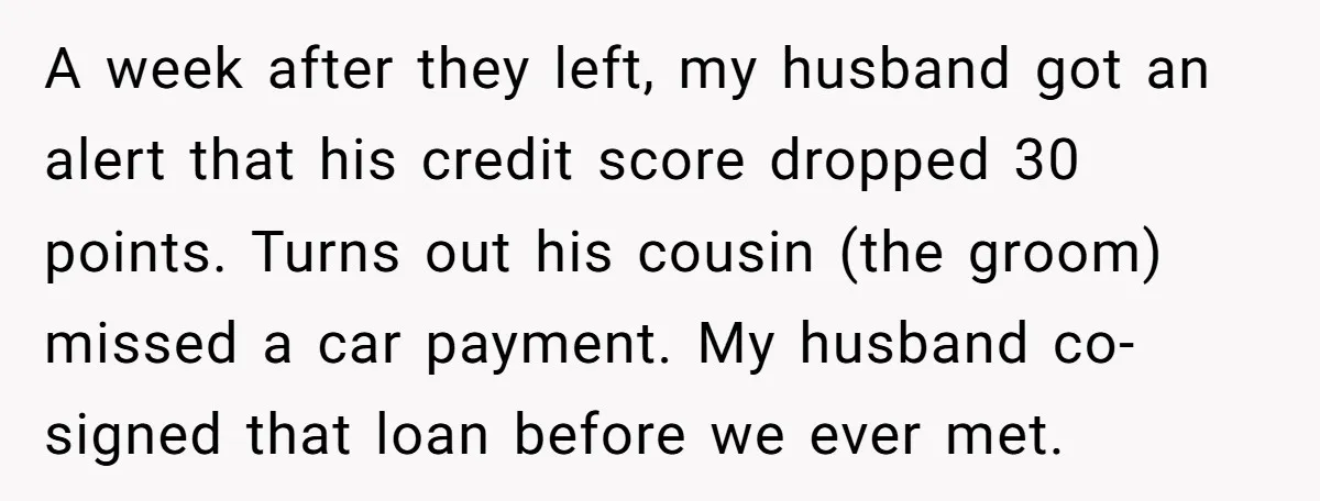 A week after they left, my husband got an alert that his credit score dropped 30 points. Turns out his cousin (the groom) missed a car payment. My husband co-signed...