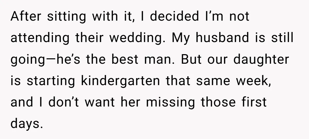 After sitting with it, I decided I’m not attending their wedding. My husband is still going—he’s the best man. But our daughter is starting kindergarten that same week, and I...