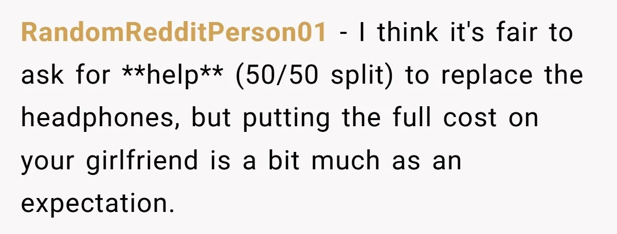 RandomRedditPerson01 − I think it's fair to ask for **help** (50/50 split) to replace the headphones, but putting the full cost on your girlfriend is a bit much as an...