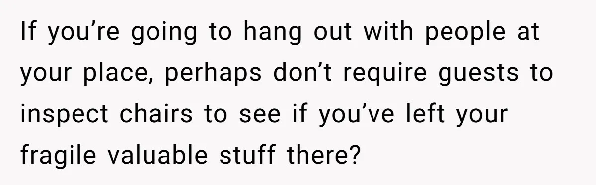 If you’re going to hang out with people at your place, perhaps don’t require guests to inspect chairs to see if you’ve left your fragile valuable stuff there?