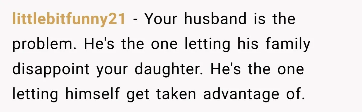 littlebitfunny21 − Your husband is the problem. He's the one letting his family disappoint your daughter. He's the one letting himself get taken advantage of.