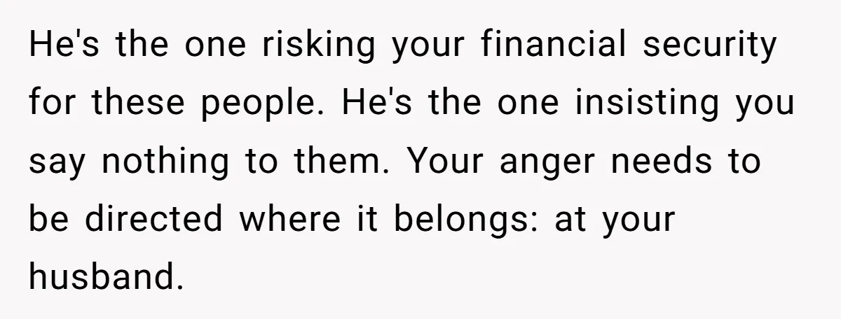 He's the one risking your financial security for these people. He's the one insisting you say nothing to them. Your anger needs to be directed where it belongs: at your...