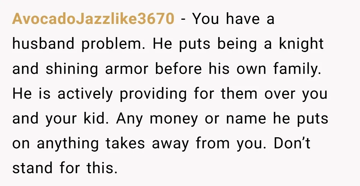 AvocadoJazzlike3670 − You have a husband problem. He puts being a knight and shining armor before his own family. He is actively providing for them over you and your kid....