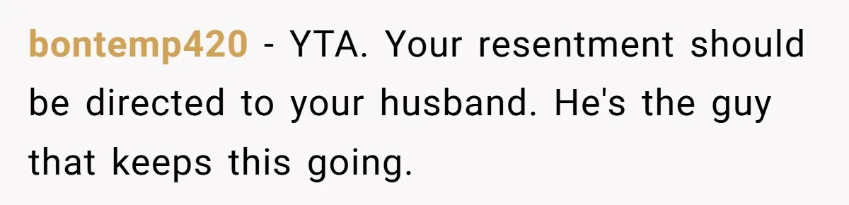bontemp420 − YTA. Your resentment should be directed to your husband. He's the guy that keeps this going.