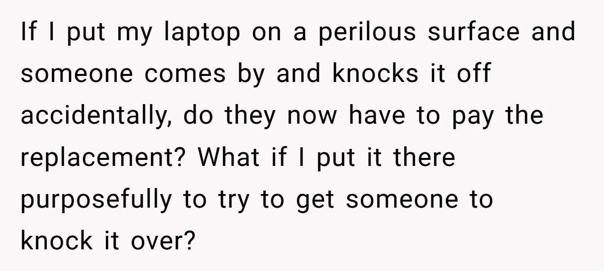 If I put my laptop on a perilous surface and someone comes by and knocks it off accidentally, do they now have to pay the replacement? What if I put...