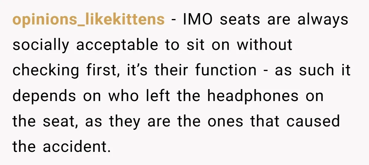 opinions_likekittens − IMO seats are always socially acceptable to sit on without checking first, it’s their function - as such it depends on who left the headphones on the seat,...