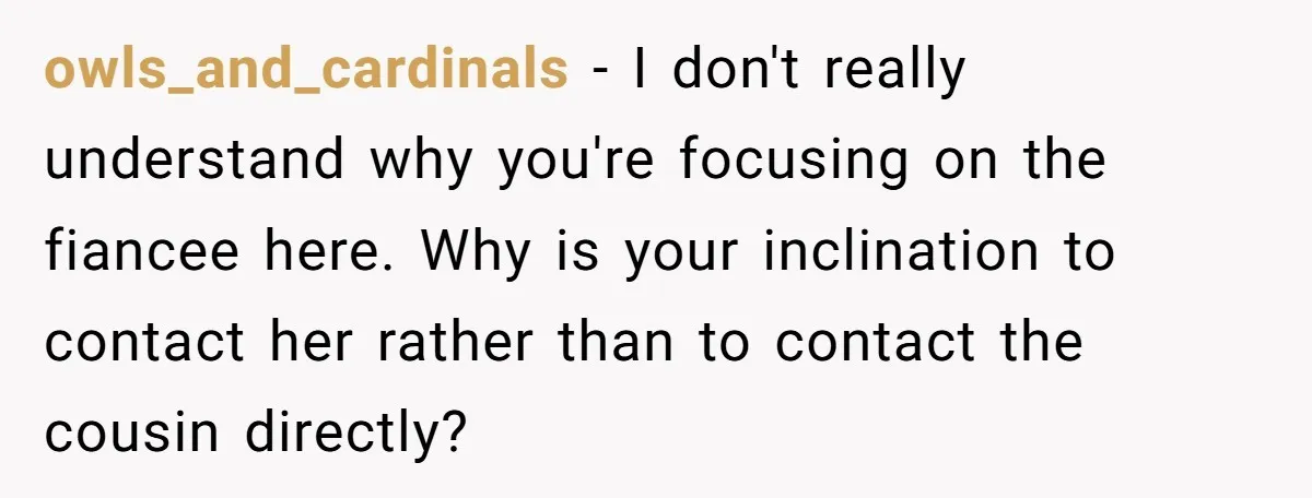owls_and_cardinals − I don't really understand why you're focusing on the fiancee here. Why is your inclination to contact her rather than to contact the cousin directly?