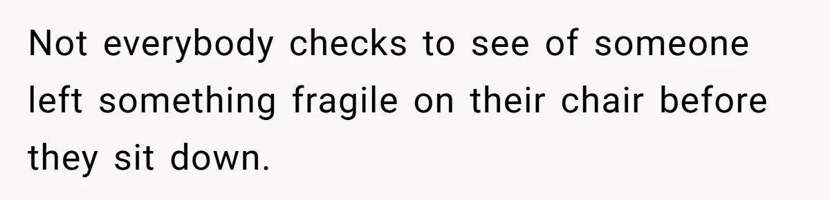 Not everybody checks to see of someone left something fragile on their chair before they sit down.