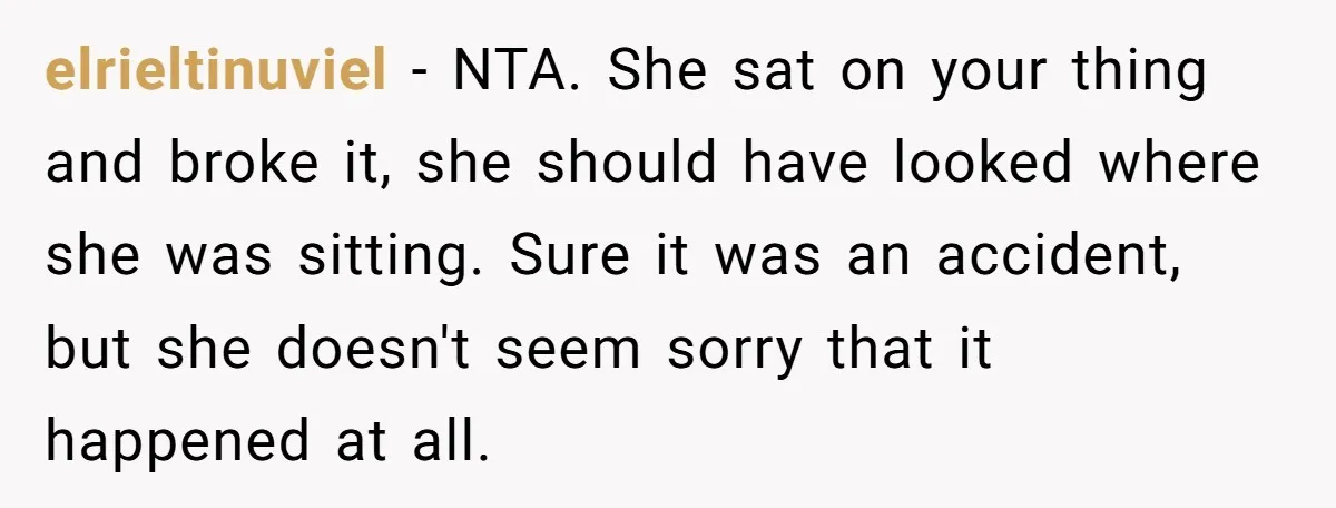 elrieltinuviel − NTA. She sat on your thing and broke it, she should have looked where she was sitting. Sure it was an accident, but she doesn't seem sorry that...