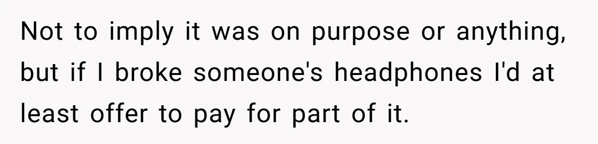 Not to imply it was on purpose or anything, but if I broke someone's headphones I'd at least offer to pay for part of it.