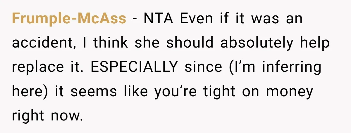 Frumple-McAss − NTA Even if it was an accident, I think she should absolutely help replace it. ESPECIALLY since (I’m inferring here) it seems like you’re tight on money right...