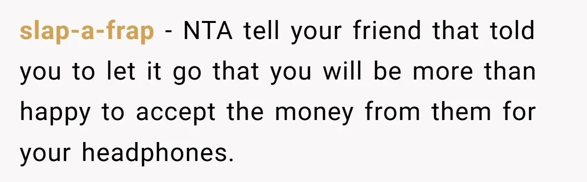 slap-a-frap − NTA tell your friend that told you to let it go that you will be more than happy to accept the money from them for your headphones.