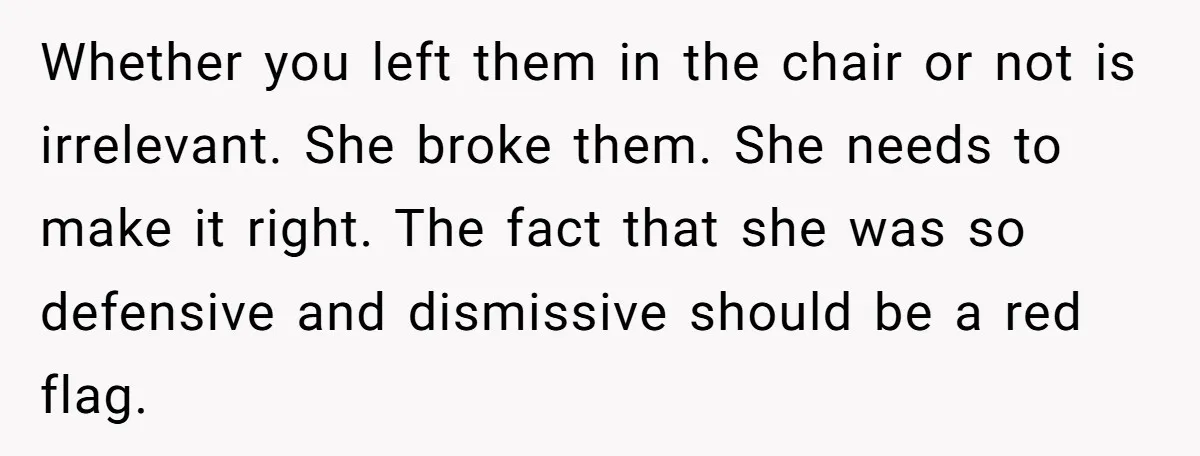 Whether you left them in the chair or not is irrelevant. She broke them. She needs to make it right. The fact that she was so defensive and dismissive should...
