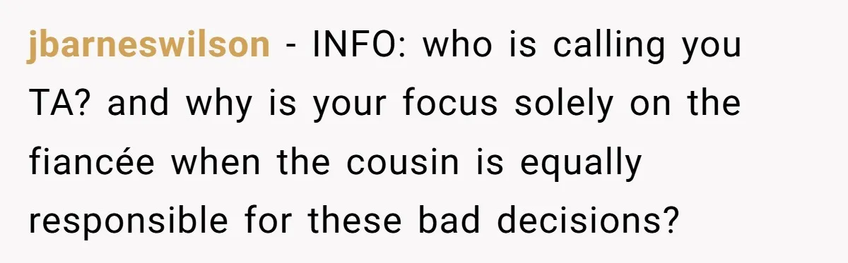 jbarneswilson − INFO: who is calling you TA? and why is your focus solely on the fiancée when the cousin is equally responsible for these bad decisions?