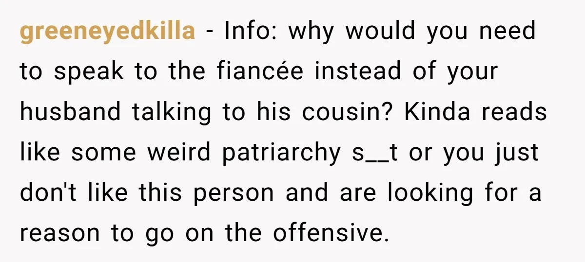 greeneyedkilla − Info: why would you need to speak to the fiancée instead of your husband talking to his cousin? Kinda reads like some weird patriarchy s__t or you just...