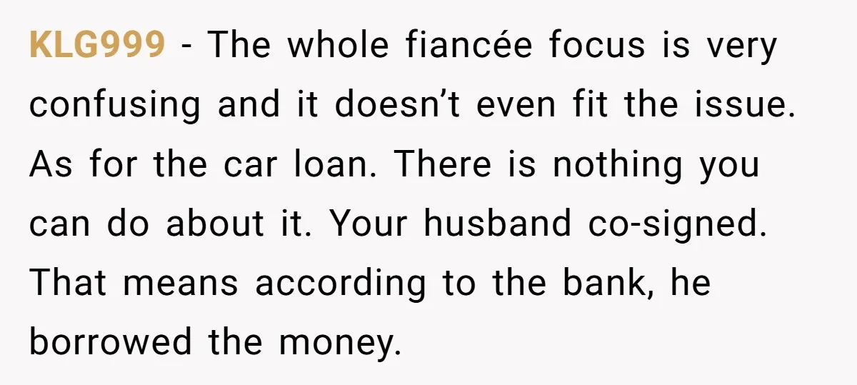KLG999 − The whole fiancée focus is very confusing and it doesn’t even fit the issue. As for the car loan. There is nothing you can do about it. Your...