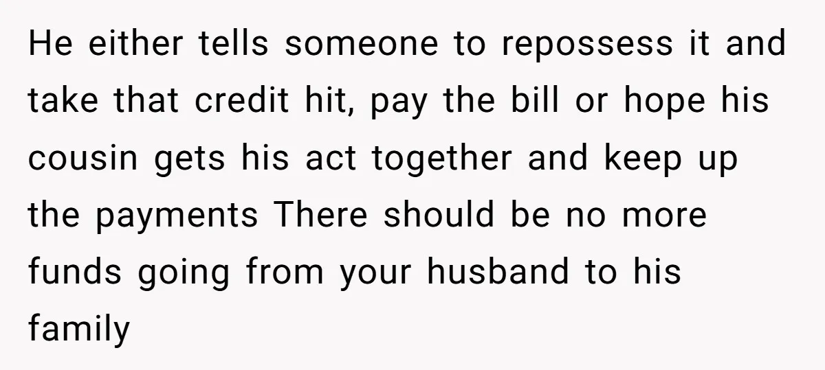 He either tells someone to repossess it and take that credit hit, pay the bill or hope his cousin gets his act together and keep up the payments There should...