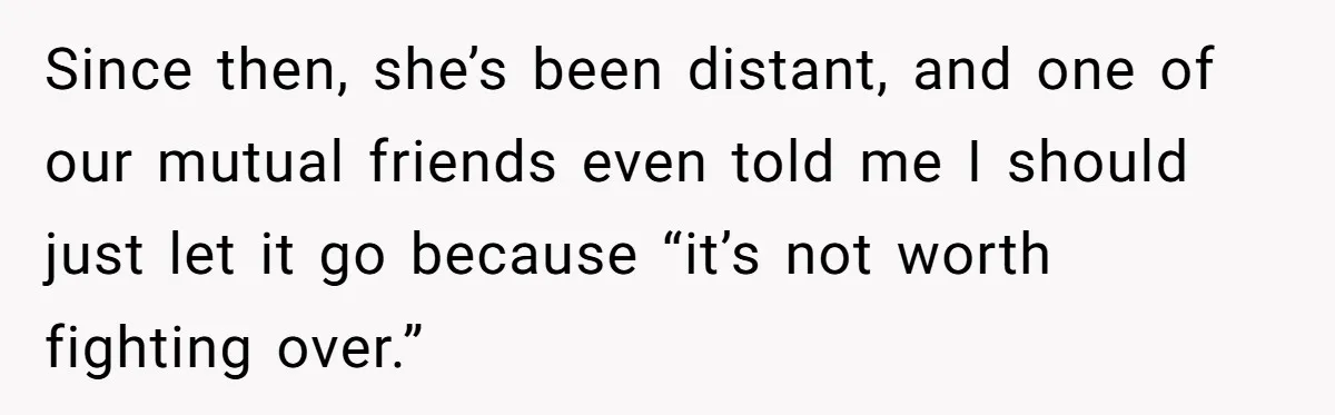 Since then, she’s been distant, and one of our mutual friends even told me I should just let it go because “it’s not worth fighting over.”
