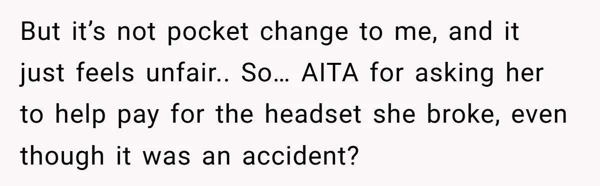 But it’s not pocket change to me, and it just feels unfair.. So… AITA for asking her to help pay for the headset she broke, even though it was an...
