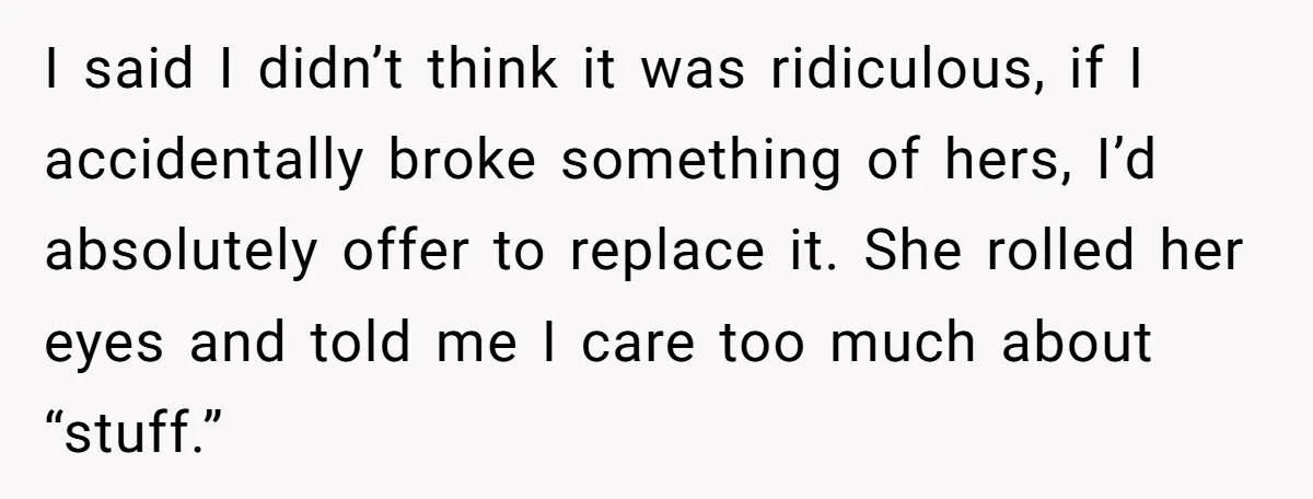 I said I didn’t think it was ridiculous, if I accidentally broke something of hers, I’d absolutely offer to replace it. She rolled her eyes and told me I care...