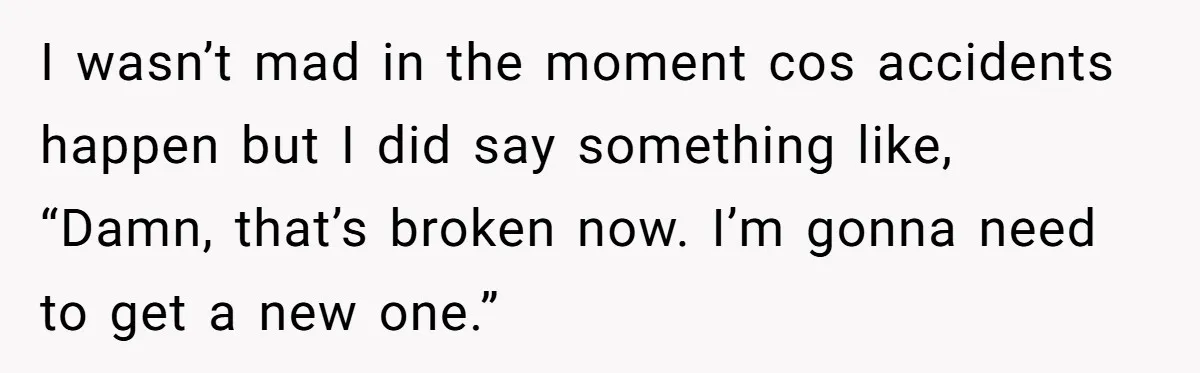 I wasn’t mad in the moment cos accidents happen but I did say something like, “Damn, that’s broken now. I’m gonna need to get a new one.”