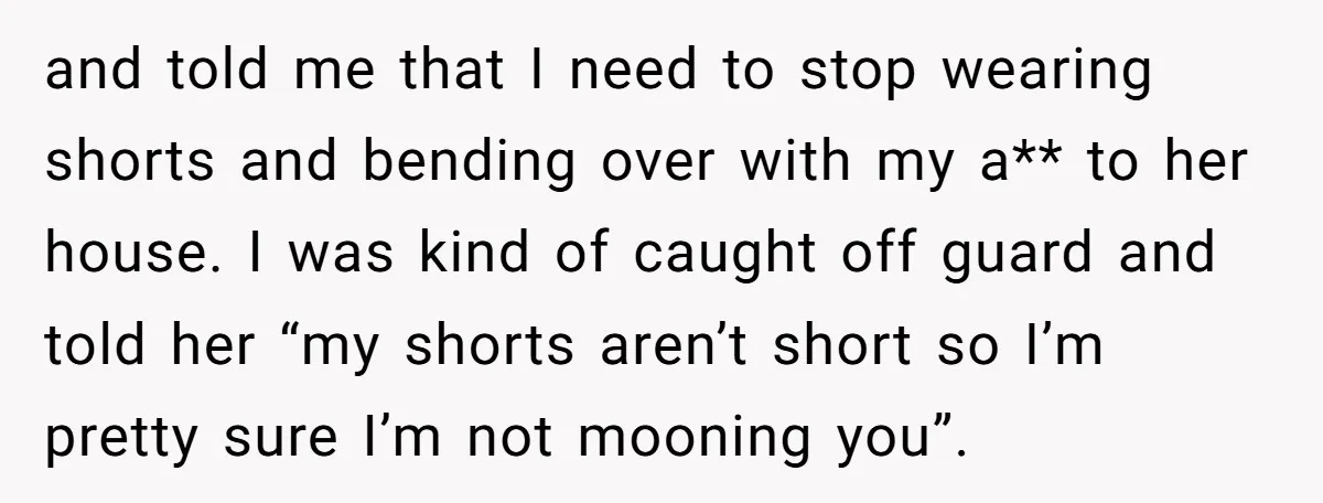 and told me that I need to stop wearing shorts and bending over with my a** to her house. I was kind of caught off guard and told her “my...