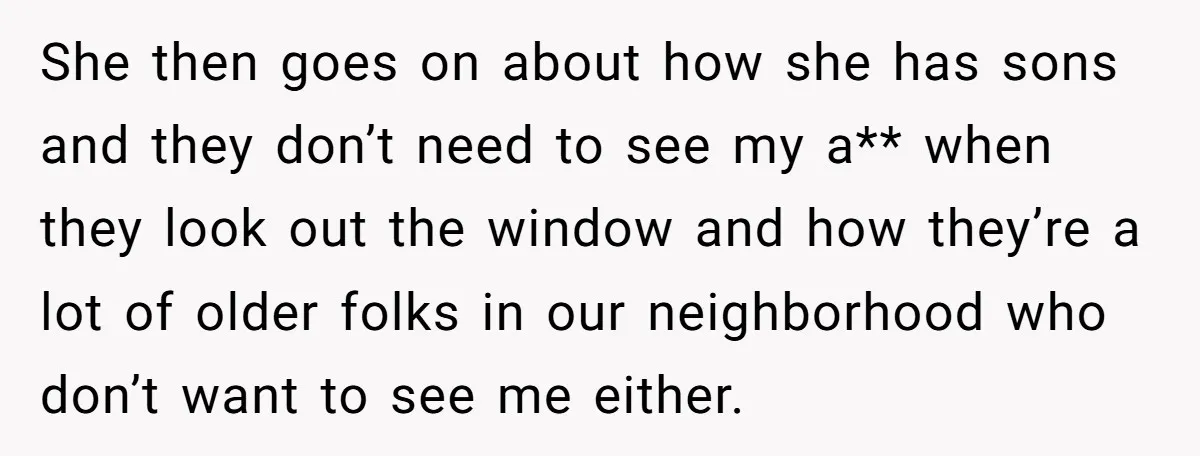 She then goes on about how she has sons and they don’t need to see my a** when they look out the window and how they’re a lot of older...