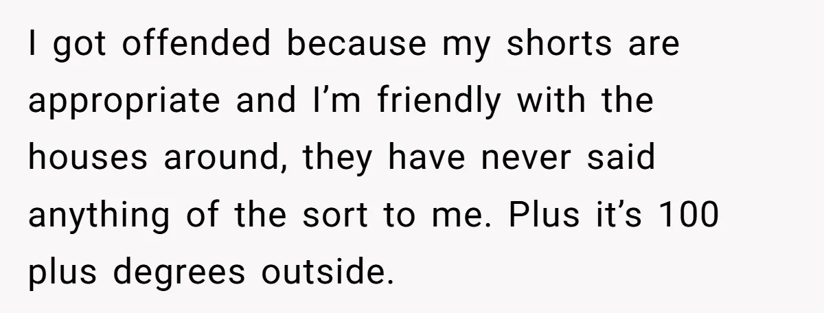 I got offended because my shorts are appropriate and I’m friendly with the houses around, they have never said anything of the sort to me. Plus it’s 100 plus degrees...